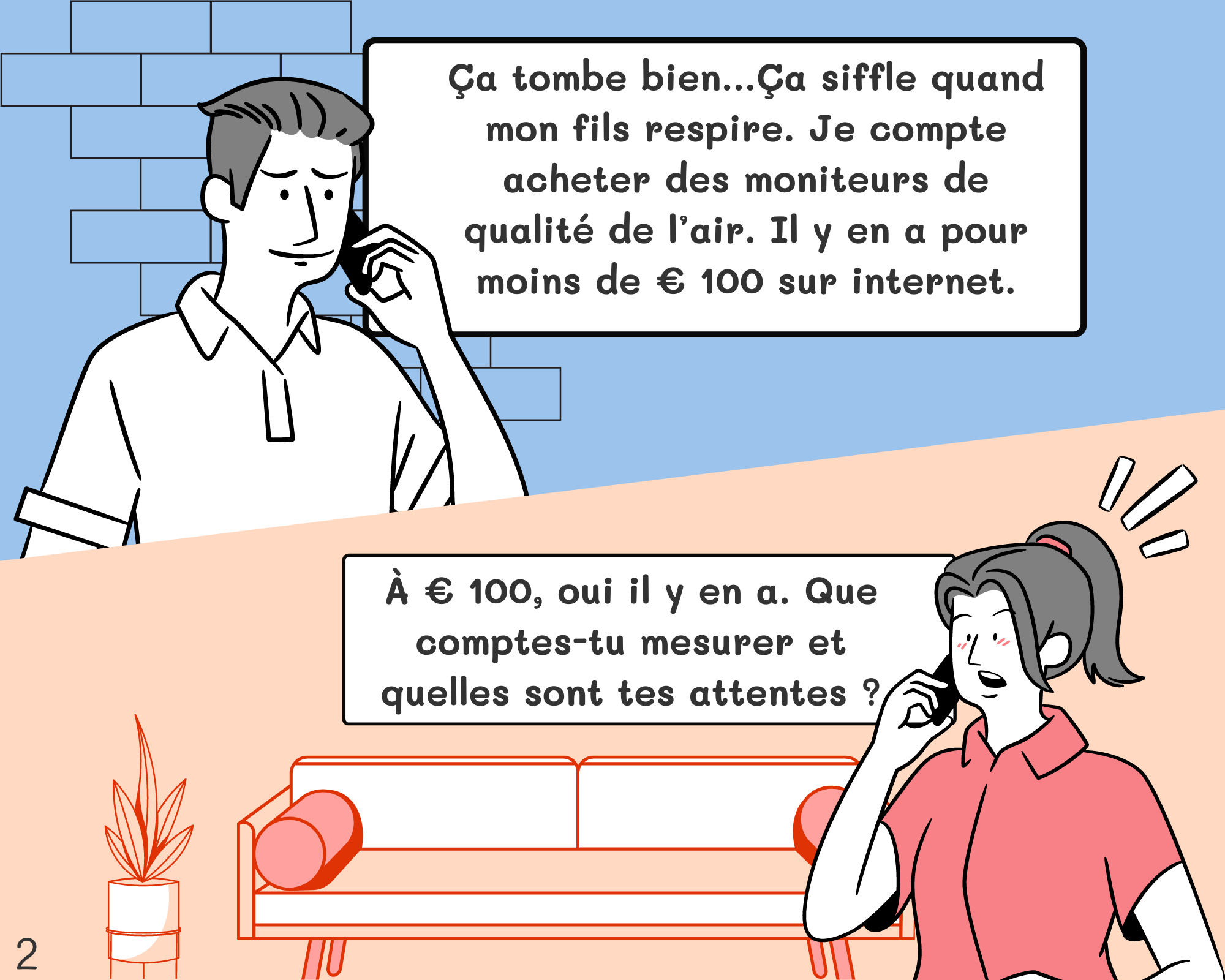 Fred: Ça tombe bien…Ça siffle quand mon fils respire. Je compte acheter des moniteurs de qualité de l’air. Il y en a pour moins de € 100 sur internet. Géraldine: À € 100, oui il y en a. Que comptes-tu mesurer et quelles sont tes attentes ?