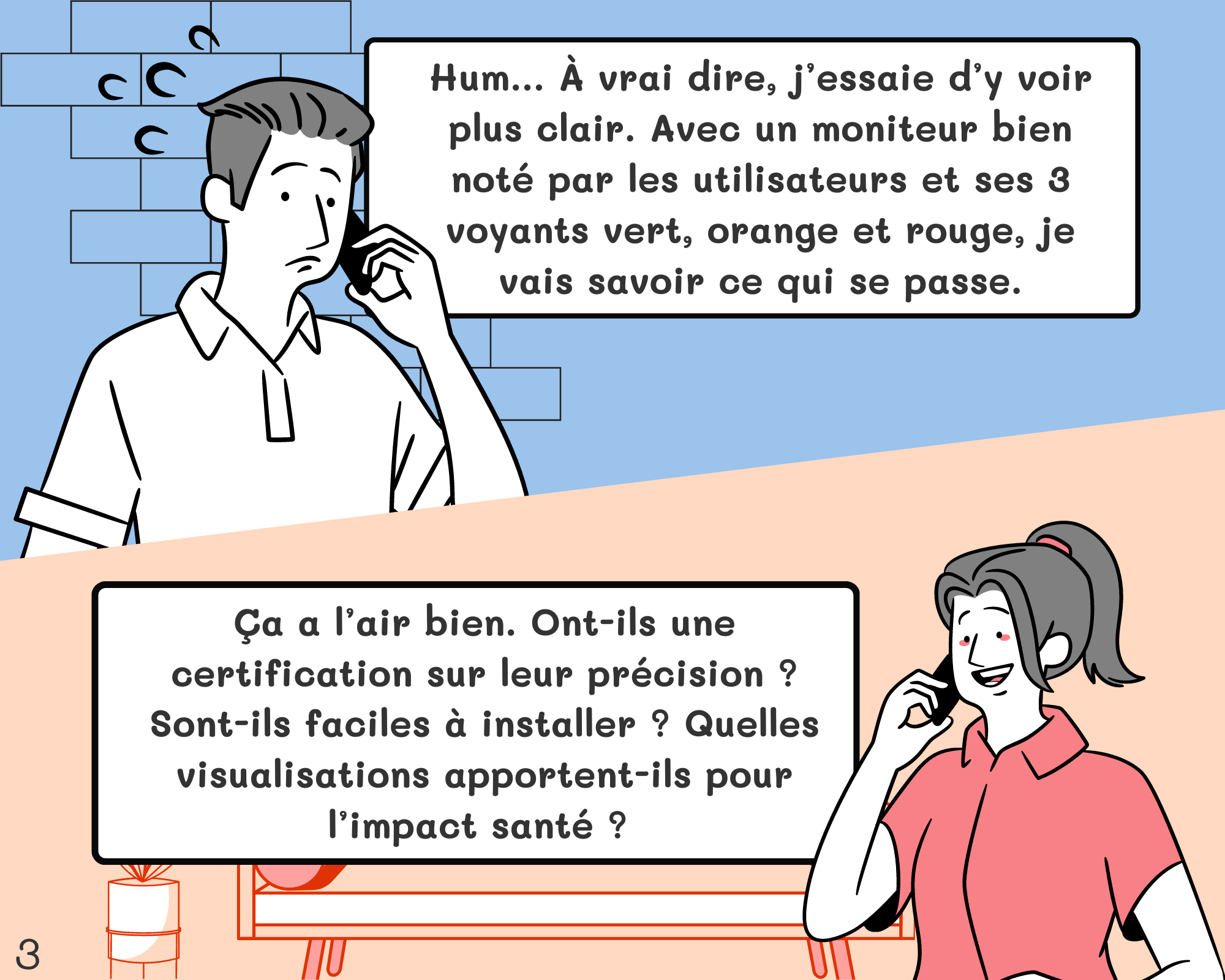 Fred: Hum… À vrai dire, j’essaie d’y voir plus clair. Avec un moniteur bien noté par les utilisateurs et ses 3 voyants vert, orange et rouge, je vais savoir ce qui se passe. Géraldine: Ça a l’air bien. Ont-ils une certification sur leur précision ? Sont-ils faciles à installer ? Quelles visualisations apportent-ils pour l’impact santé ?