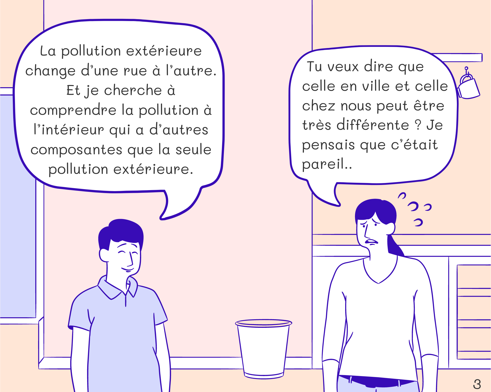 Tom: La pollution extérieure change d’une rue à l’autre. Et je cherche à comprendre la pollution à l’intérieur qui a d’autres composantes que la seule pollution extérieure. Mom: Tu veux dire que celle en ville et celle chez nous peut être très différente ? Je pensais que c’était pareil..