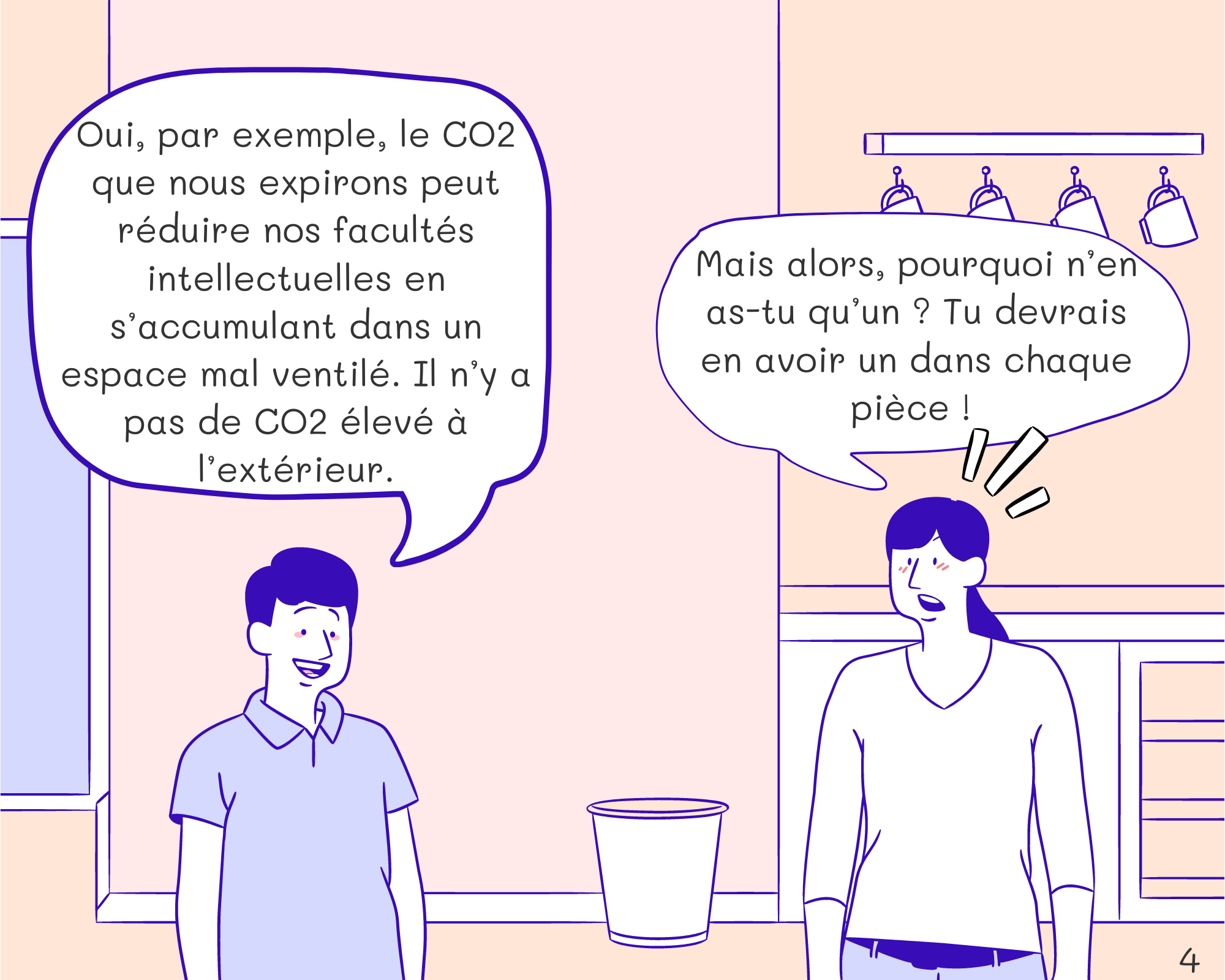 Tom: Oui, par exemple, le CO2 que nous expirons peut réduire nos facultés intellectuelles en s’accumulant dans un espace mal ventilé. Il n’y a pas de CO2 à l’extérieur. Mom: Mais alors, pourquoi n’en as-tu qu’un ? Tu devrais en avoir un dans chaque pièce ! 