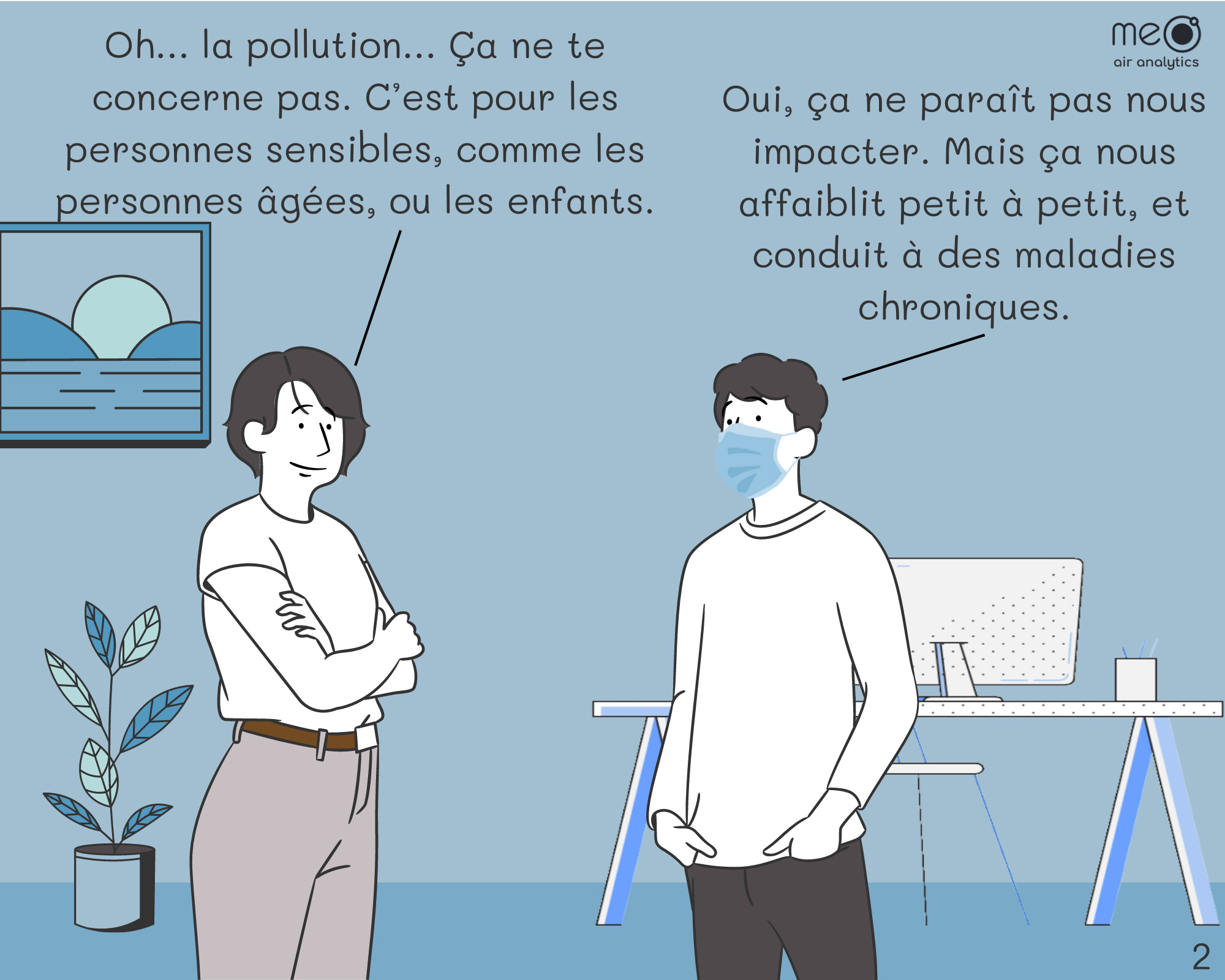 Isabelle : Oh… la pollution… Ça ne te concerne pas. C’est pour les personnes sensibles, comme les personnes âgées, ou les enfants. Jérôme : Oui, ça ne paraît pas nous impacter. Mais ça nous affaiblit petit à petit, et conduit à des maladies chroniques.