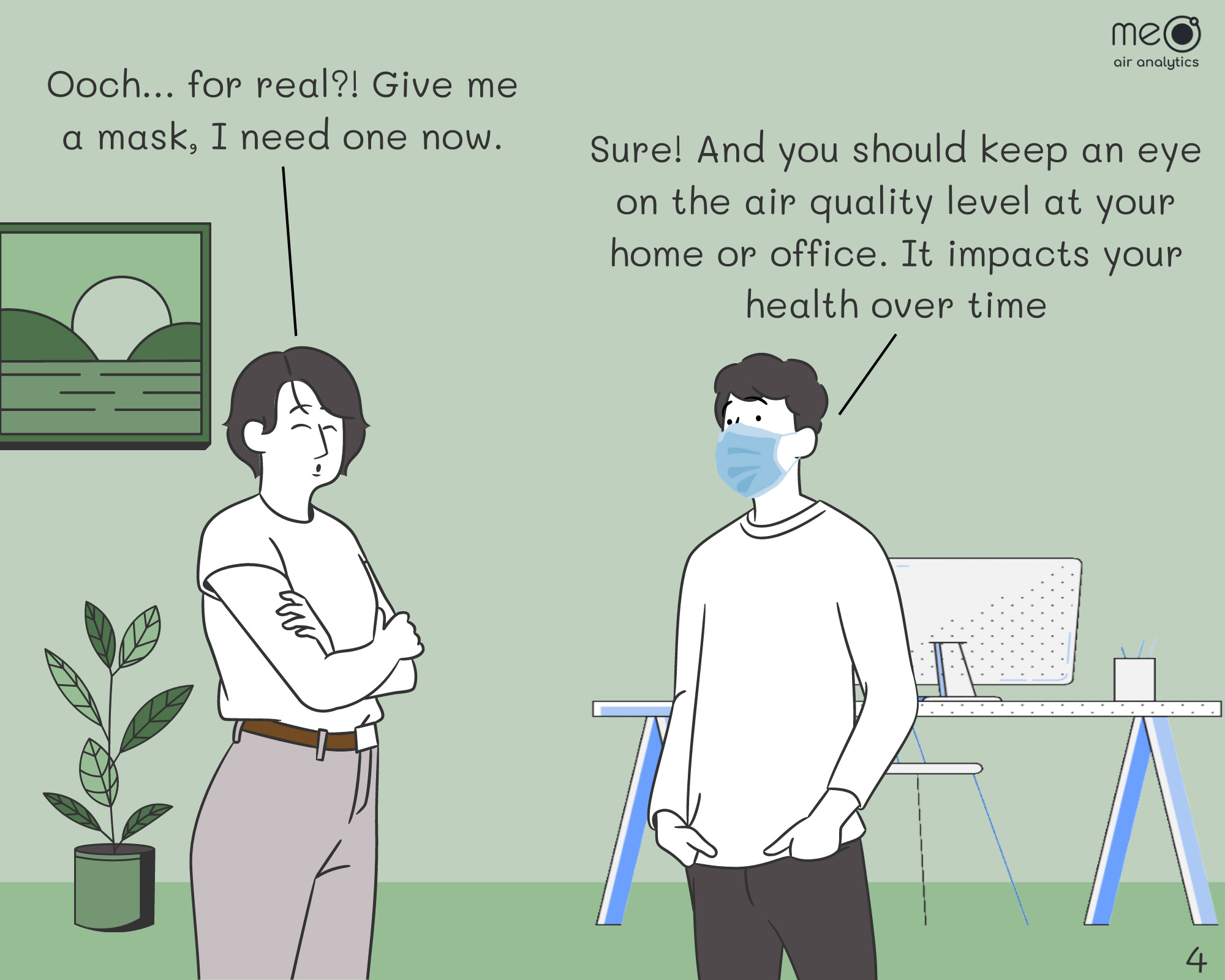 Joyce: Ooch… for real?! Give me a mask, I need one now. Tim: Sure! And you should keep an eye on the air quality level at your home or office. It impacts your health over time