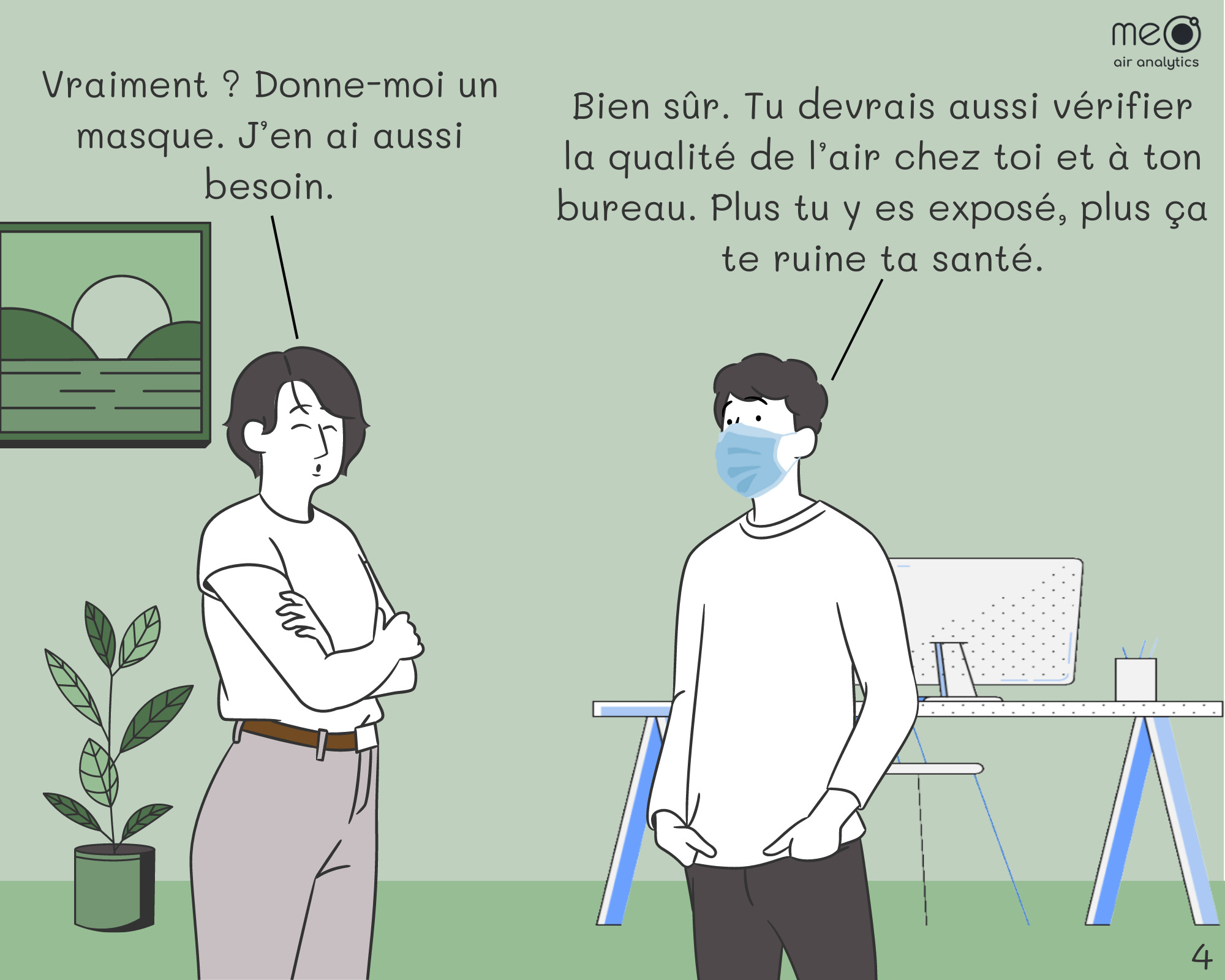 Isabelle : Vraiment ? Donne-moi un masque. J’en ai aussi besoin. Jérôme : Bien sûr. Tu devrais aussi vérifier la qualité de l’air chez toi et à ton bureau. Plus tu y es exposé, plus ça te ruine ta santé.