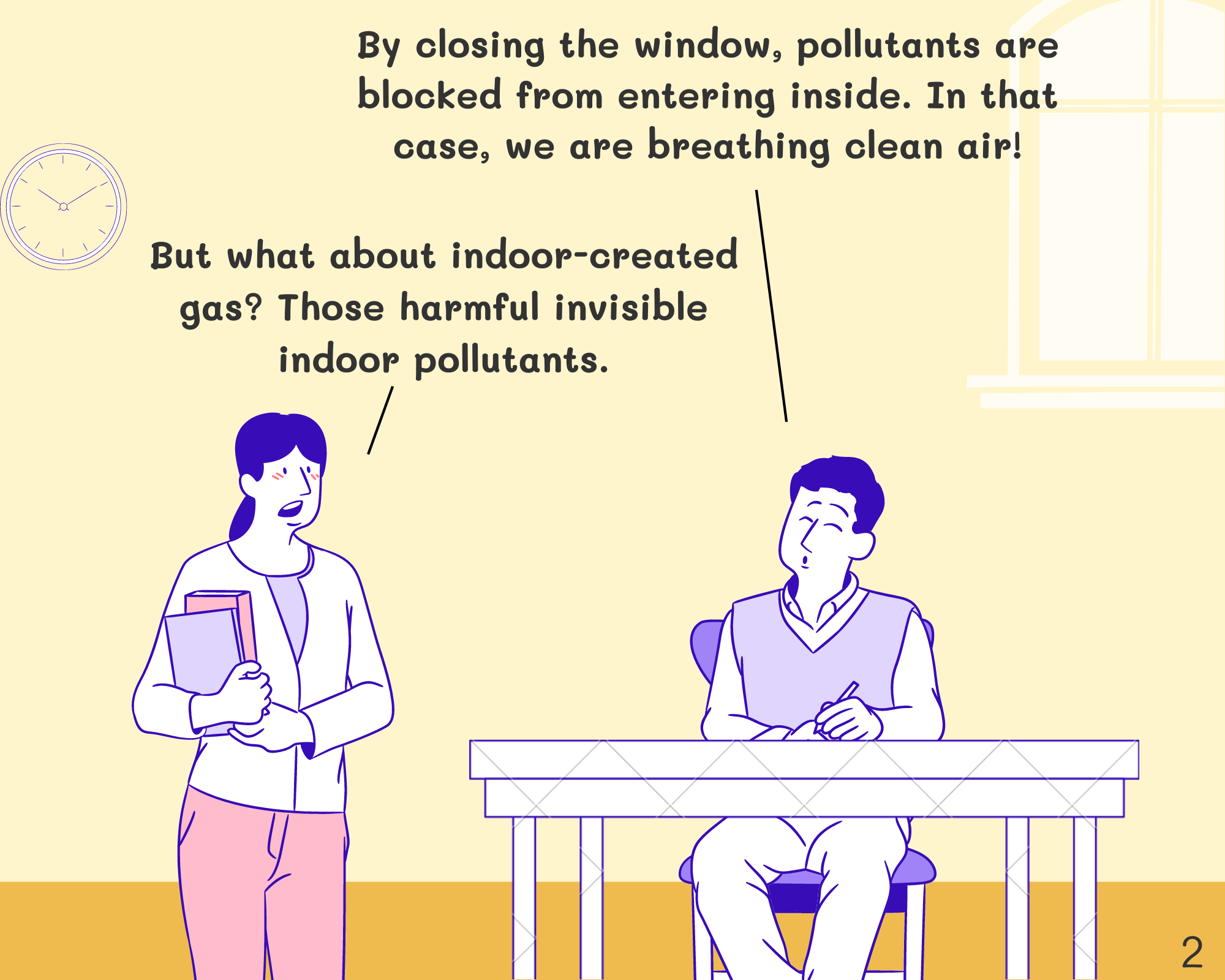 Student: By closing the window, pollutants are blocked from entering inside. In that case, we are breathing clean air! Miss: Smog is visible because of the size of particles. But what about indoor-created gas? Those harmful invisible indoor pollutants.