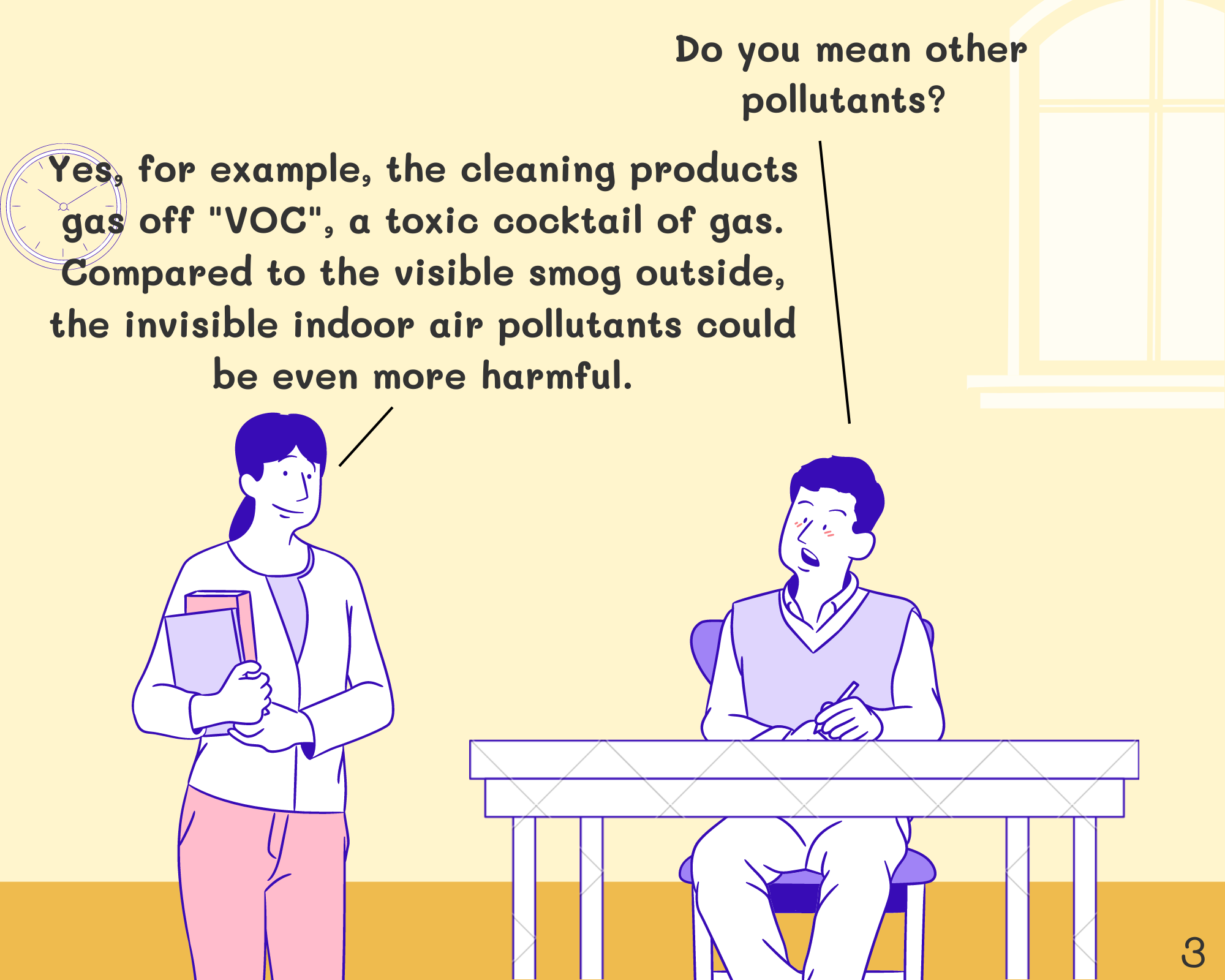Student: Do you mean other pollutants?  Miss: Yes, for example, cleaning products gas off Volatile Organic Compounds, a toxic cocktail of gas. Compared to the visible smog outside, the invisible indoor air pollutants could be even more harmful.