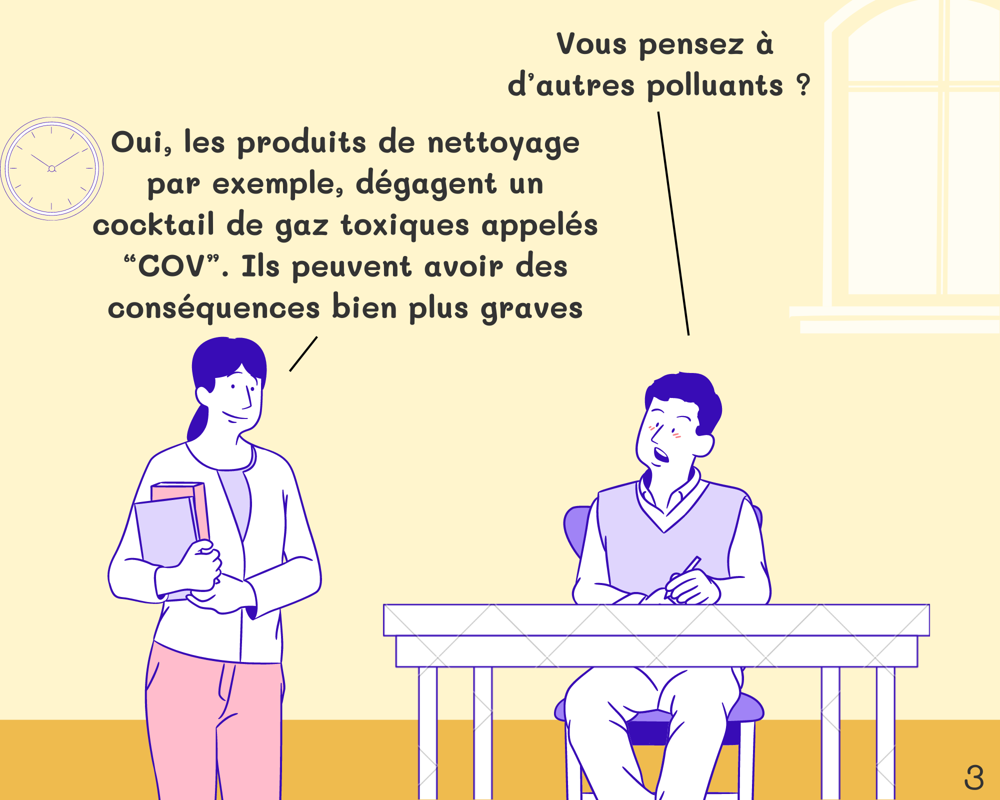 Student: Vous pensez à d’autres polluants ?  Miss: Oui, les produits de nettoyage par exemple, dégagent un cocktail de gaz toxiques appelés “COV”. Tout comme la pollution extérieure visible, la pollution intérieure invisible peut avoir des conséquences plus graves sur notre santé.