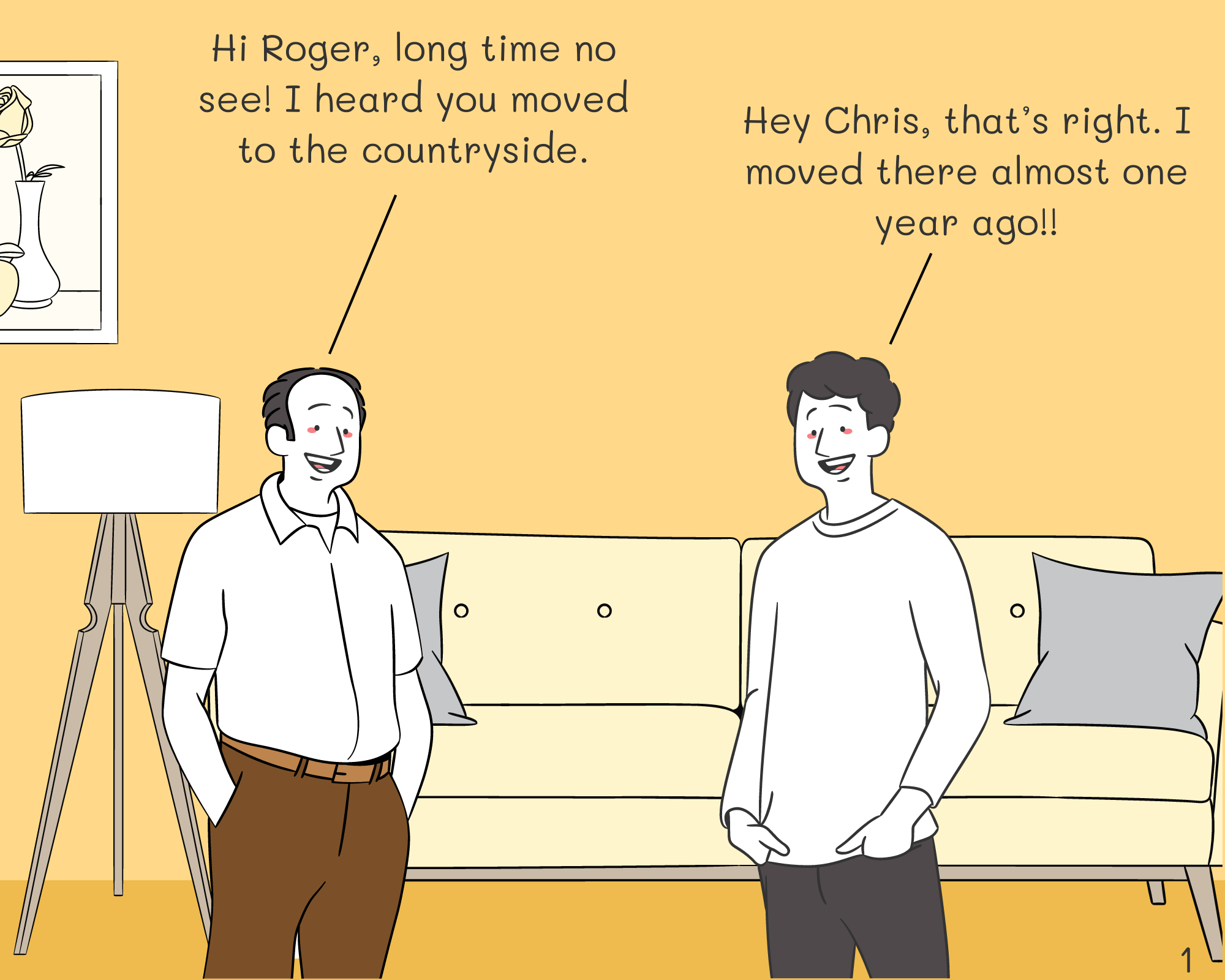 Chris: Hi Roger, long time no see! I heard you moved to the countryside.
Roger: Hey Chris, that’s right. I moved there almost one year ago!!
