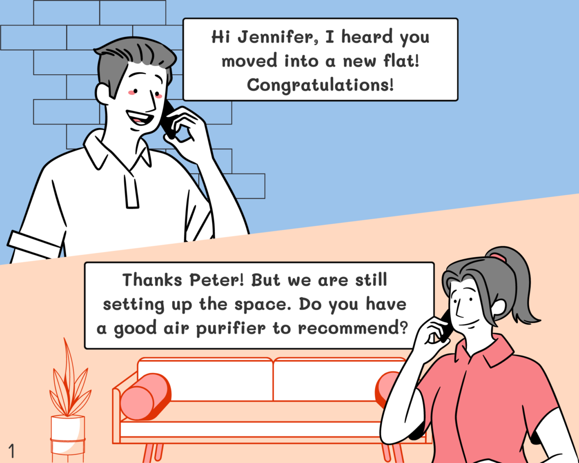 Peter: Hi Jennifer, I heard that you moved into a new flat! Congratulations! Jennifer: Thanks Peter! But we are still setting up the space. Do you have a good air purifier to recommend to me?