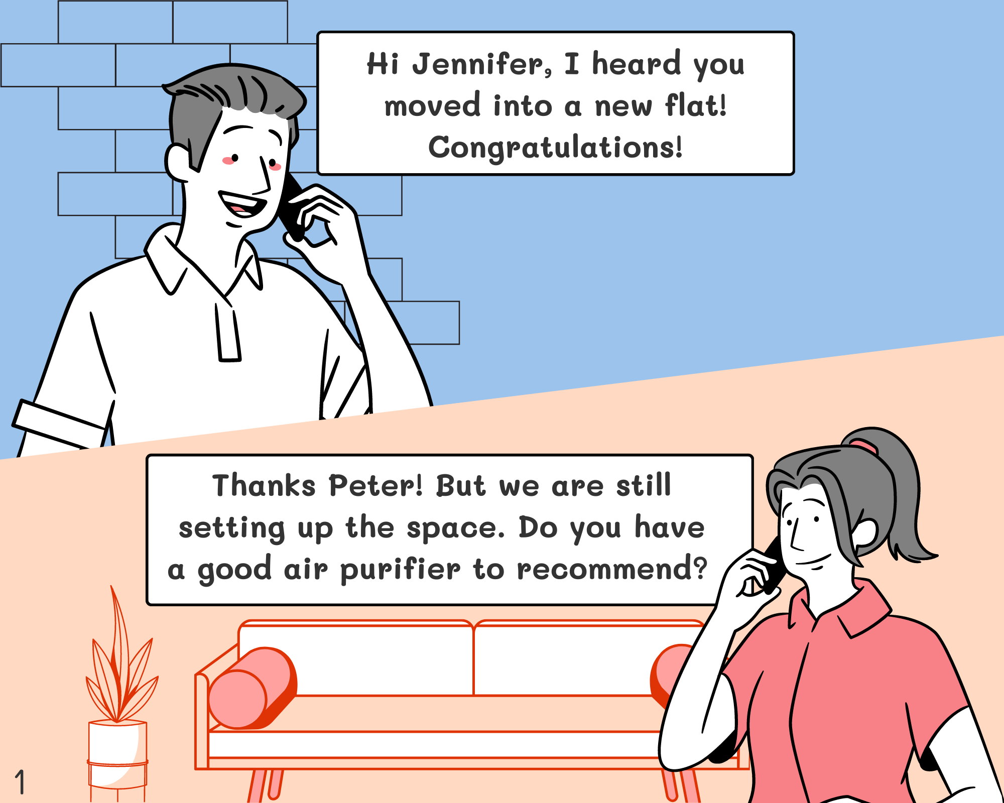 Peter: Hi Jennifer, I heard that you moved into a new flat! Congratulations! Jennifer: Thanks Peter! But we are still setting up the space. Do you have a good air purifier to recommend to me? 