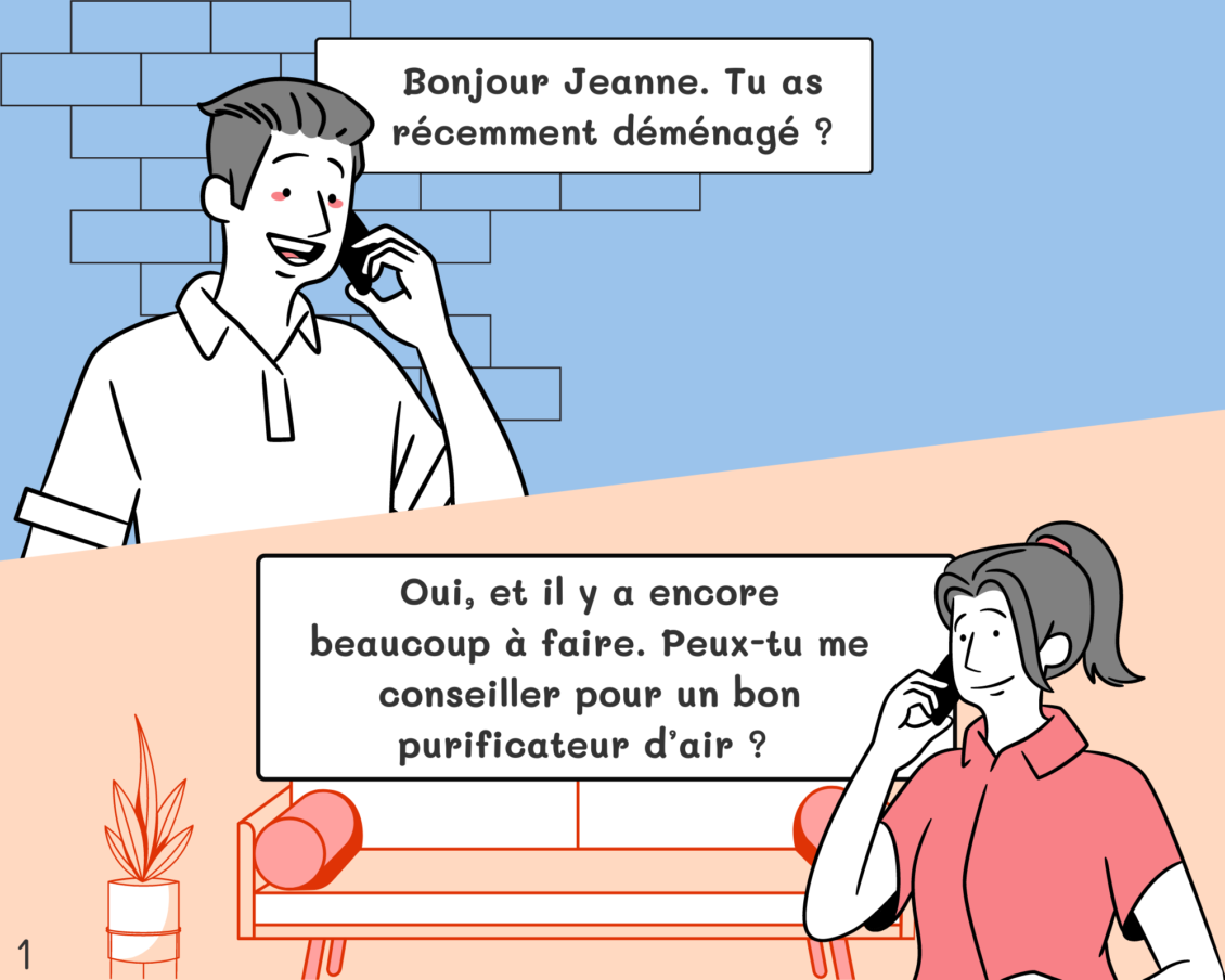 Pierre: Bonjour Jeanne. Tu as récemment déménagé ? Jeanne: Oui, et il y a encore beaucoup à faire. Peux-tu me conseiller pour un bon purificateur d’air ?