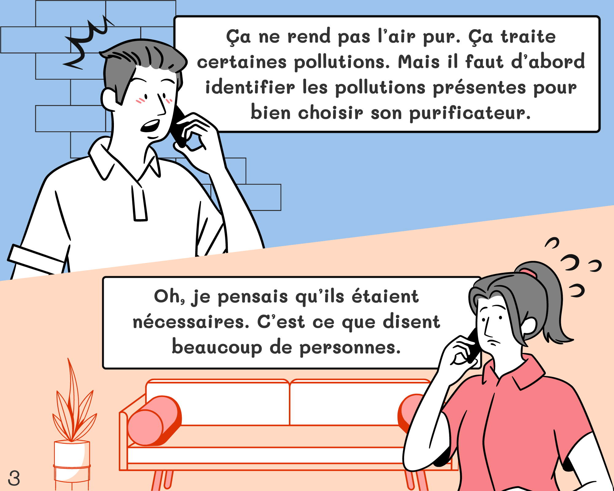 Peter: Ça ne rend pas l’air pur. Ça traite certaines pollutions. Mais il faut d’abord identifier les pollutions présentes pour bien choisir son purificateur. Jennifer: Oh, je pensais qu’ils étaient nécessaires. C’est ce que disent beaucoup de personnes.