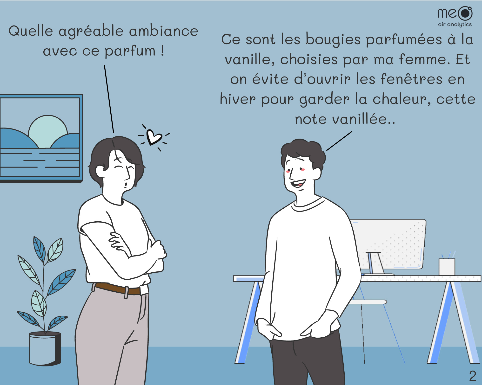 John: Quelle agréable ambiance avec ce parfum !
Derek: Ce sont les bougies parfumées à la vanille, choisies par ma femme. Et on évite d’ouvrir les fenêtres en hiver pour garder la chaleur, cette note vanillée.. 