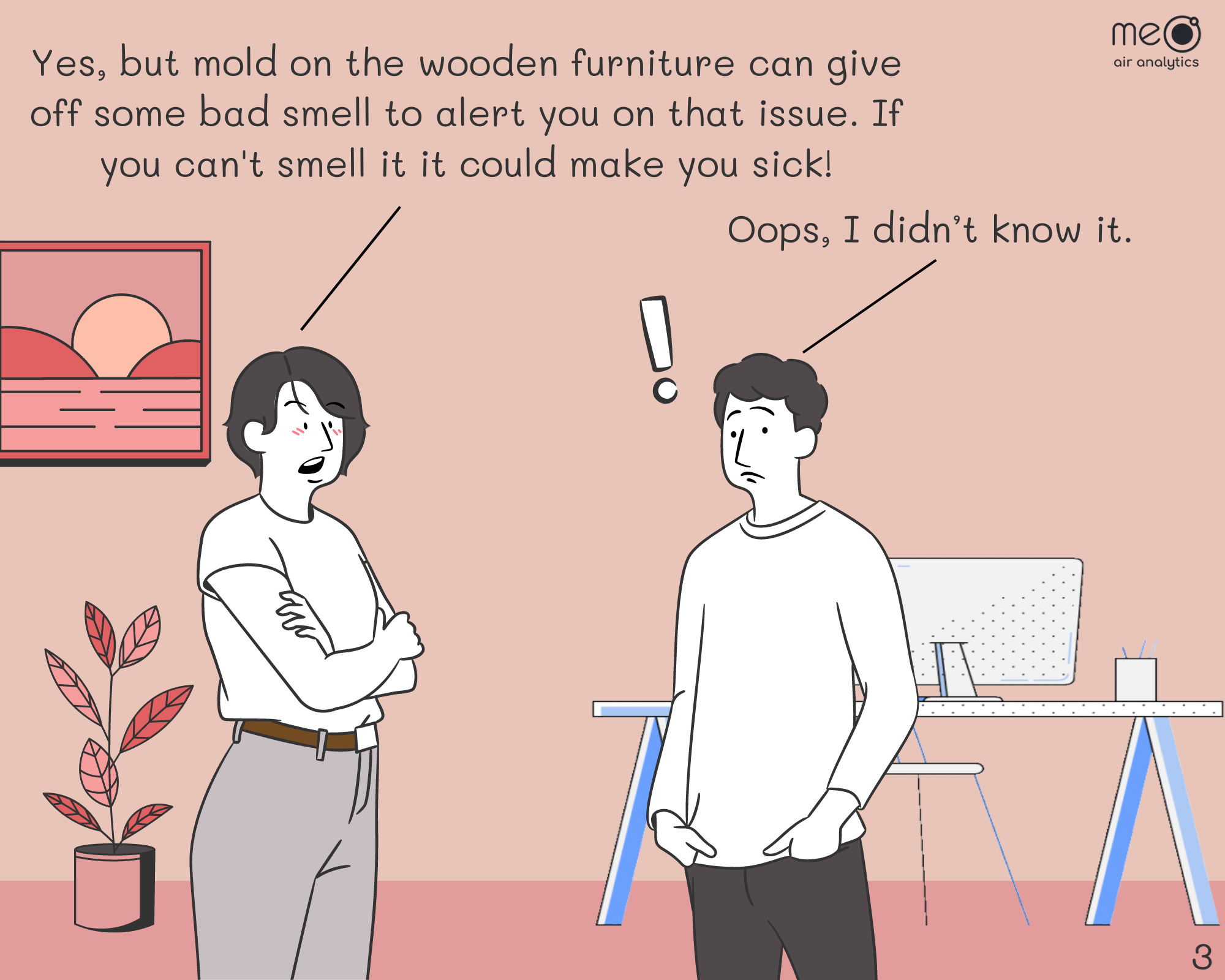 John: Yes, but mold on the wooden furniture can give off some bad smell. Covering the smell will just let the mold grow and at the end make you sick!
Derek: Oops, I didn’t know it. Let’s do it now!!!!