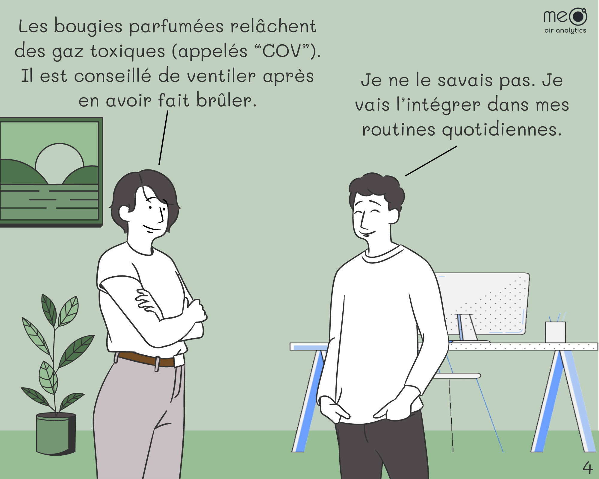 John: Les bougies parfumées relâchent des gaz toxiques (appelés “COV”). Il est conseillé de ventiler après en avoir fait brûler.
Derek: Je ne le savais pas. Je vais l’intégrer dans mes routines quotidiennes.