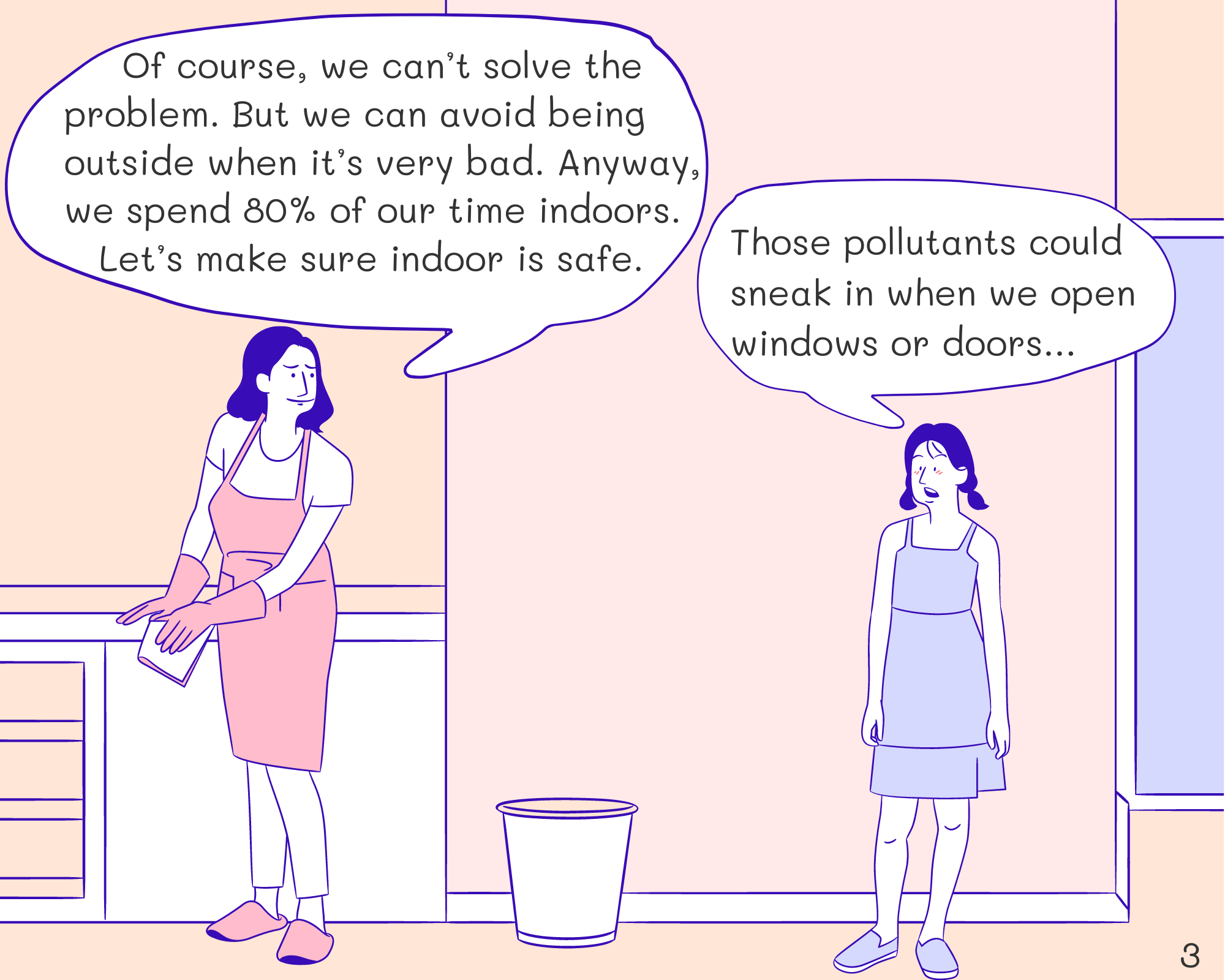 Mom: Of course, we can’t solve the problem. But we can avoid being outside when it’s very bad. Anyway, we spend 80% of our time indoors. Let’s make sure indoor is safe.
Joe: Those pollutants could sneak in when we open windows or doors…